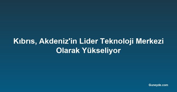 Kıbrıs, Akdeniz'in Lider Teknoloji Merkezi Olarak Yükseliyor
