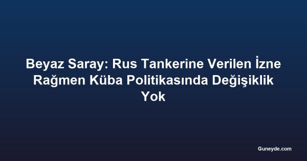 Beyaz Saray: Rus Tankerine Verilen İzne Rağmen Küba Politikasında Değişiklik Yok