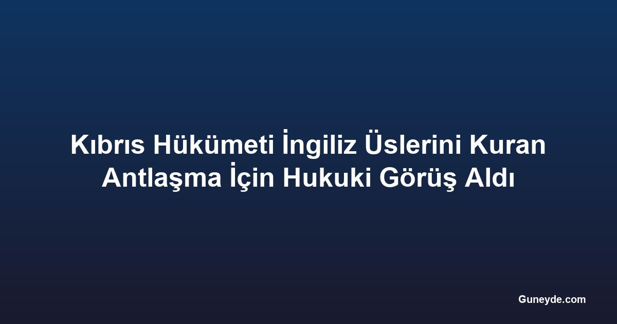 Kıbrıs Hükümeti İngiliz Üslerini Kuran Antlaşma İçin Hukuki Görüş Aldı