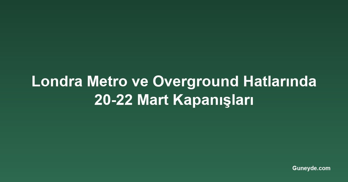 Londra Metro ve Overground Hatlarında 20-22 Mart Kapanışları