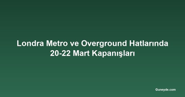 Londra Metro ve Overground Hatlarında 20-22 Mart Kapanışları