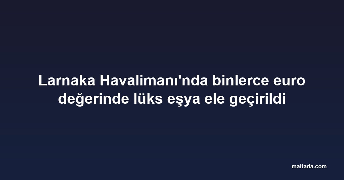 Larnaka Havalimanı'nda binlerce euro değerinde lüks eşya ele geçirildi
