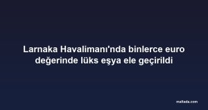 Larnaka Havalimanı'nda binlerce euro değerinde lüks eşya ele geçirildi