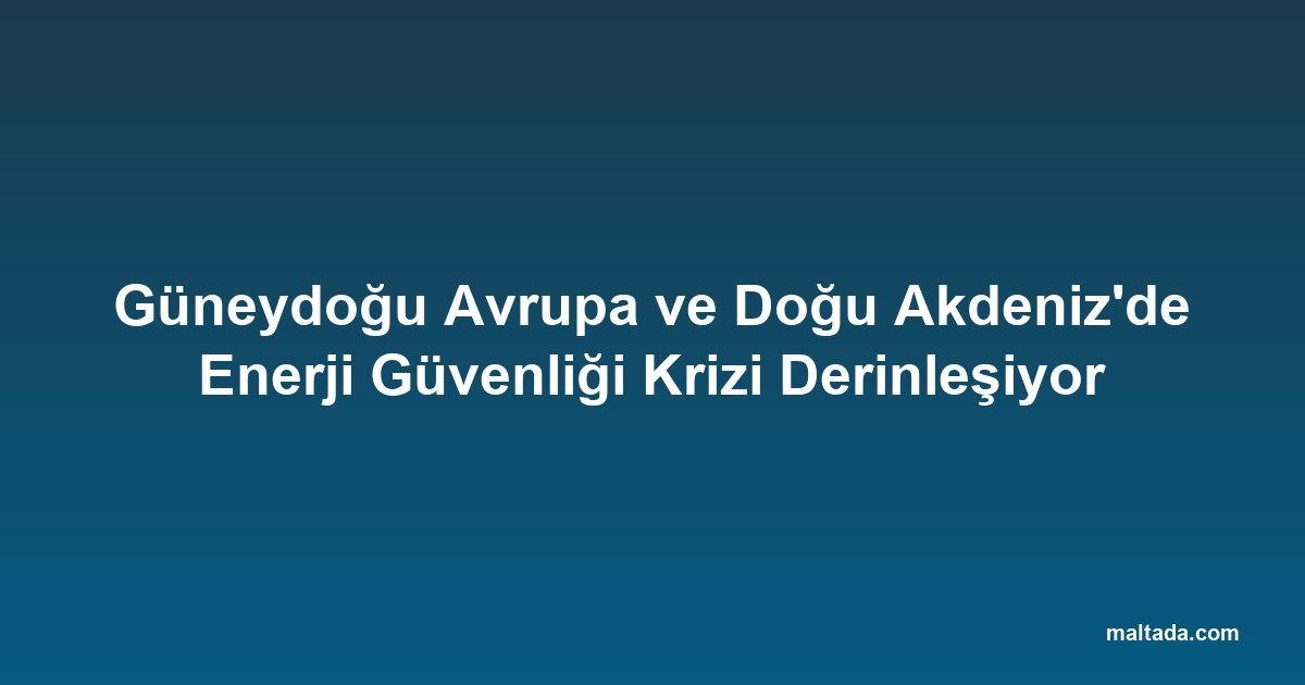 Güneydoğu Avrupa ve Doğu Akdeniz'de Enerji Güvenliği Krizi Derinleşiyor