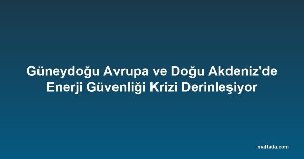 Güneydoğu Avrupa ve Doğu Akdeniz'de Enerji Güvenliği Krizi Derinleşiyor