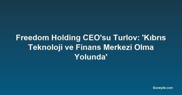 Freedom Holding CEO'su Turlov: 'Kıbrıs Teknoloji ve Finans Merkezi Olma Yolunda'