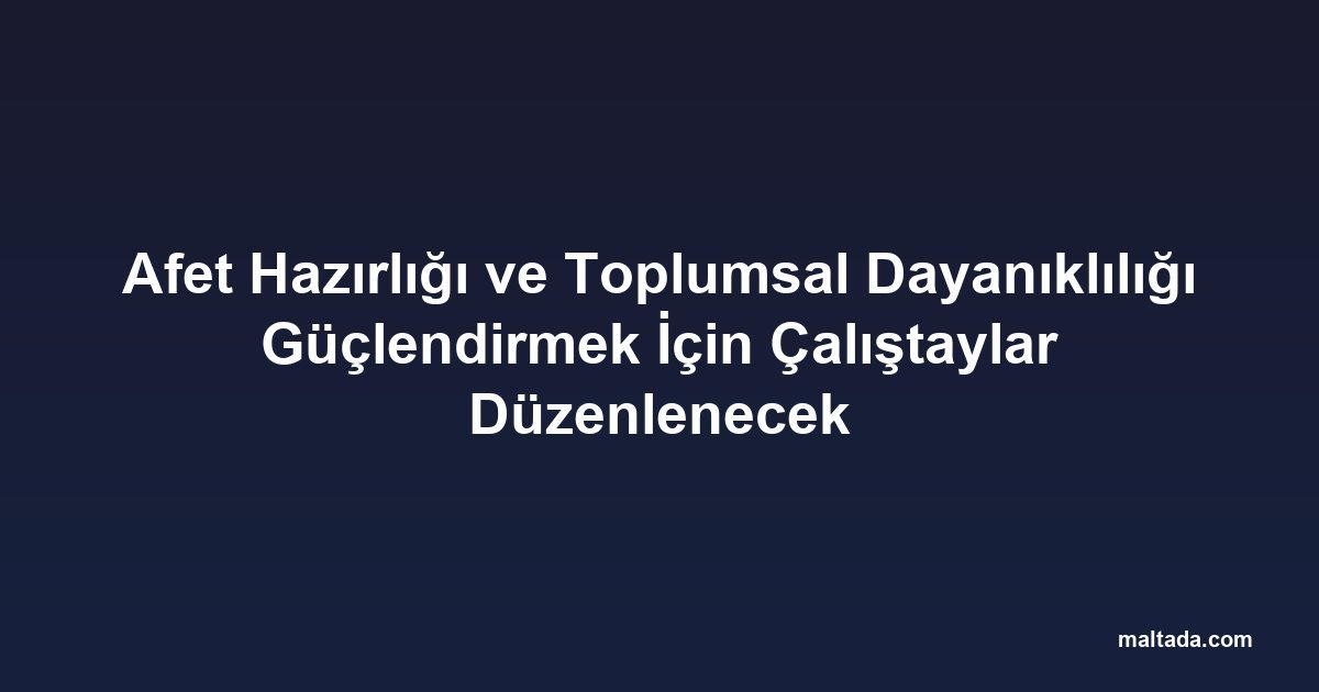 Afet Hazırlığı ve Toplumsal Dayanıklılığı Güçlendirmek İçin Çalıştaylar Düzenlenecek