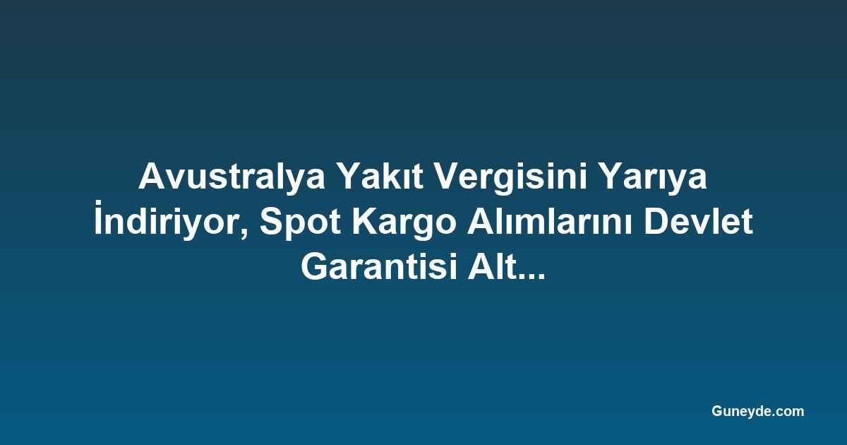 Avustralya Yakıt Vergisini Yarıya İndiriyor, Spot Kargo Alımlarını Devlet Garantisi Altına Alıyor