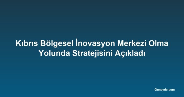 Kıbrıs Bölgesel İnovasyon Merkezi Olma Yolunda Stratejisini Açıkladı