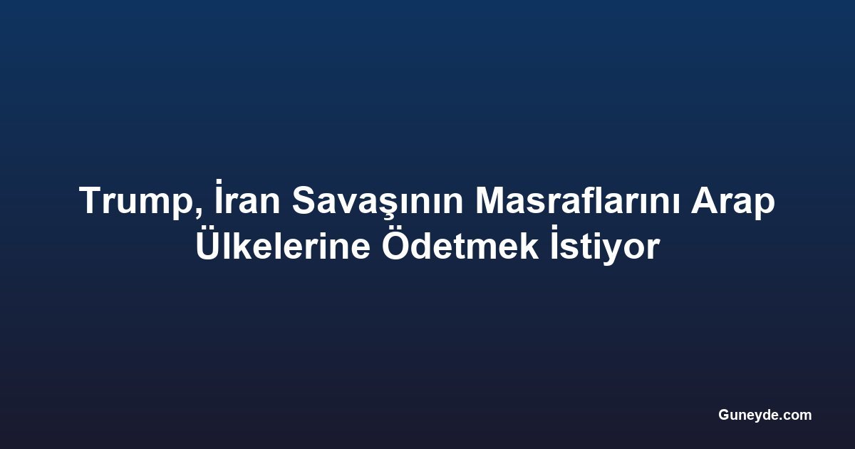 Trump, İran Savaşının Masraflarını Arap Ülkelerine Ödetmek İstiyor