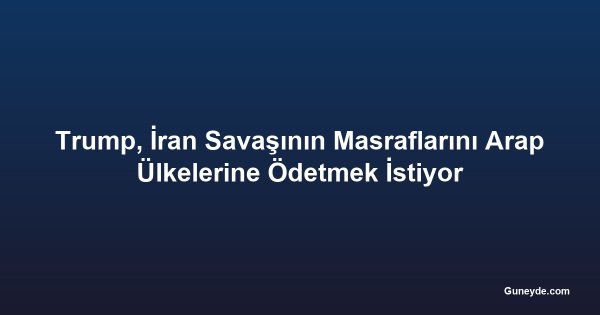 Trump, İran Savaşının Masraflarını Arap Ülkelerine Ödetmek İstiyor
