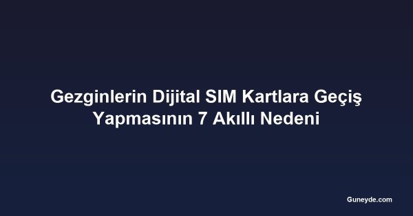 Gezginlerin Dijital SIM Kartlara Geçiş Yapmasının 7 Akıllı Nedeni