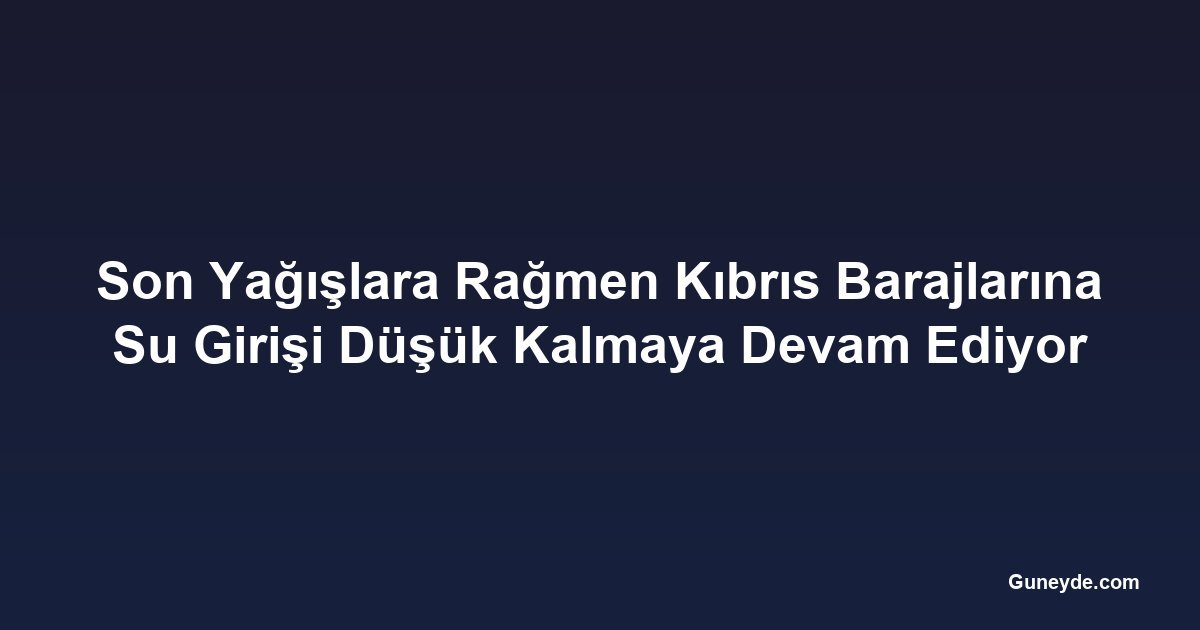 Son Yağışlara Rağmen Kıbrıs Barajlarına Su Girişi Düşük Kalmaya Devam Ediyor