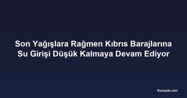 Son Yağışlara Rağmen Kıbrıs Barajlarına Su Girişi Düşük Kalmaya Devam Ediyor
