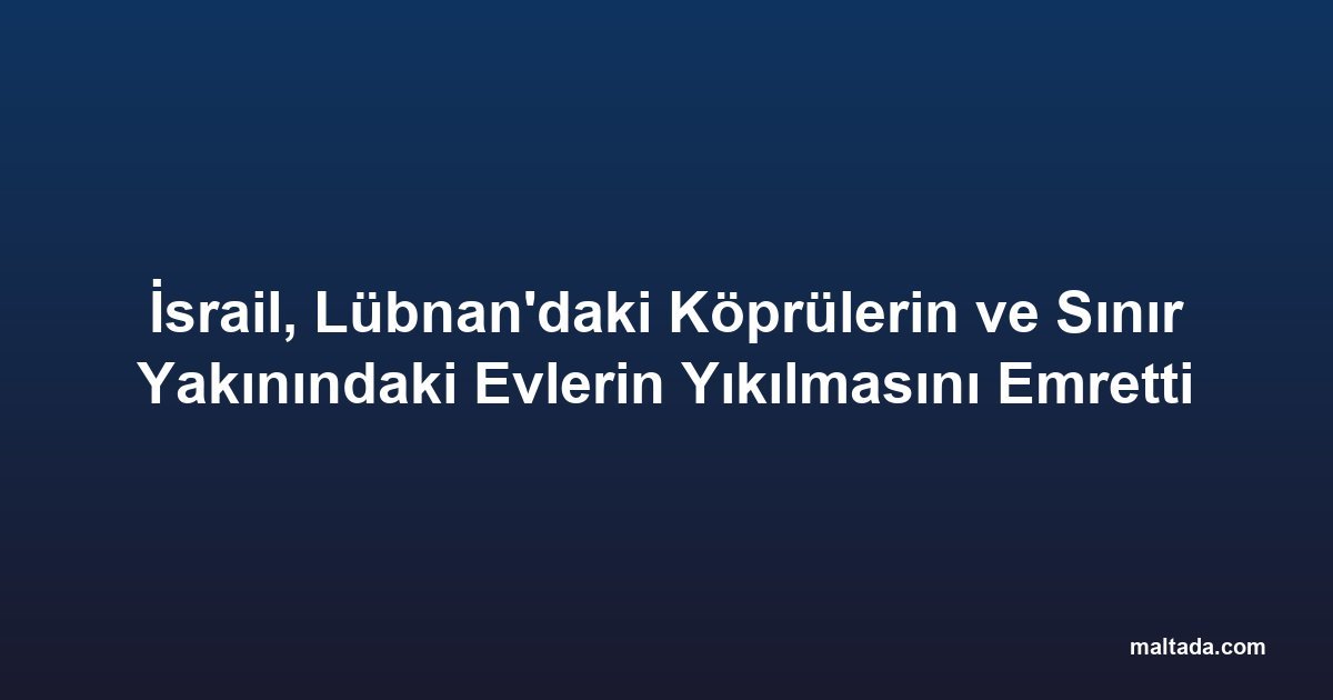 İsrail, Lübnan'daki Köprülerin ve Sınır Yakınındaki Evlerin Yıkılmasını Emretti