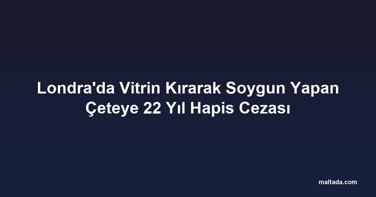 Londra'da Vitrin Kırarak Soygun Yapan Çeteye 22 Yıl Hapis Cezası