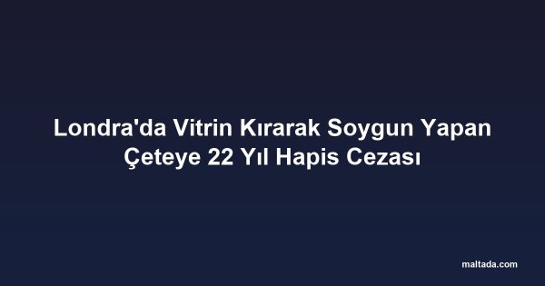 Londra'da Vitrin Kırarak Soygun Yapan Çeteye 22 Yıl Hapis Cezası