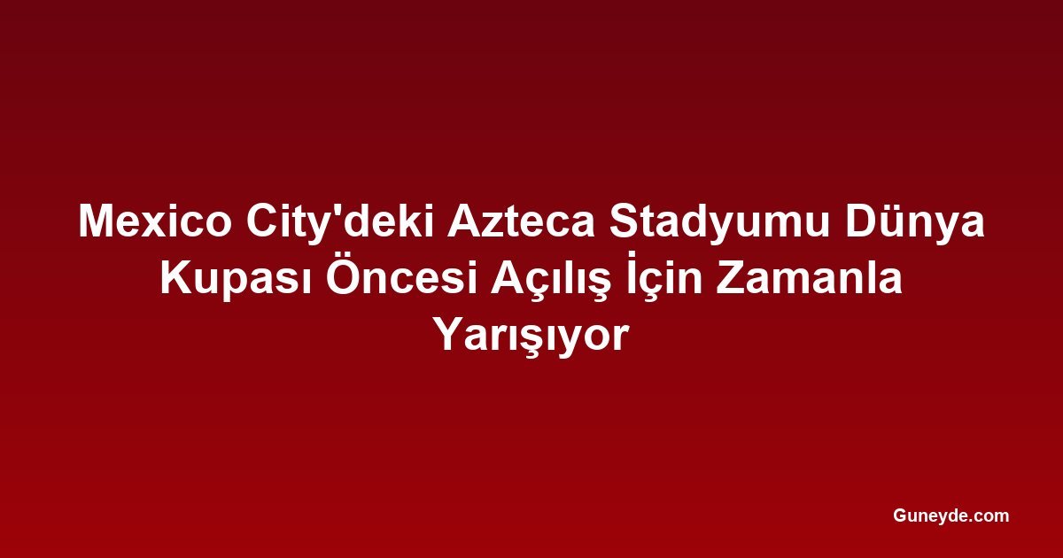 Mexico City'deki Azteca Stadyumu Dünya Kupası Öncesi Açılış İçin Zamanla Yarışıyor