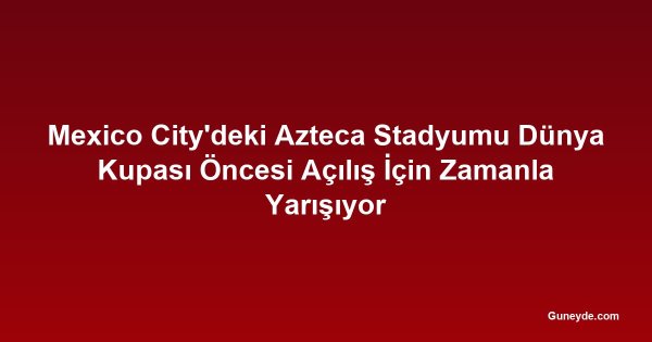 Mexico City'deki Azteca Stadyumu Dünya Kupası Öncesi Açılış İçin Zamanla Yarışıyor