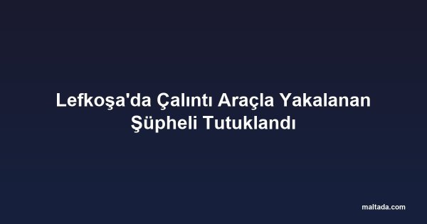 Lefkoşa'da Çalıntı Araçla Yakalanan Şüpheli Tutuklandı