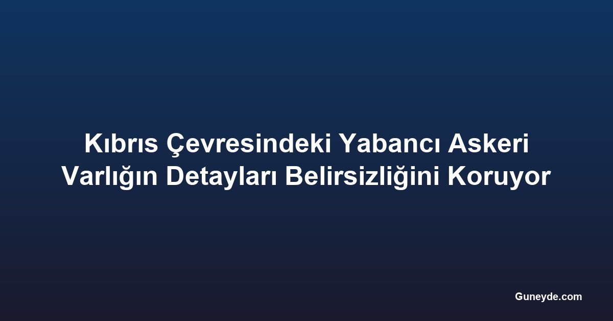 Kıbrıs Çevresindeki Yabancı Askeri Varlığın Detayları Belirsizliğini Koruyor