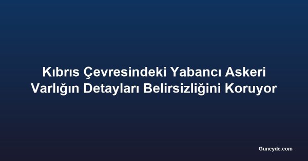 Kıbrıs Çevresindeki Yabancı Askeri Varlığın Detayları Belirsizliğini Koruyor