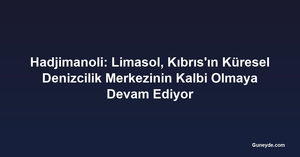 Hadjimanoli: Limasol, Kıbrıs'ın Küresel Denizcilik Merkezinin Kalbi Olmaya Devam Ediyor