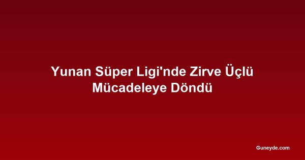 Yunan Süper Ligi'nde Zirve Üçlü Mücadeleye Döndü