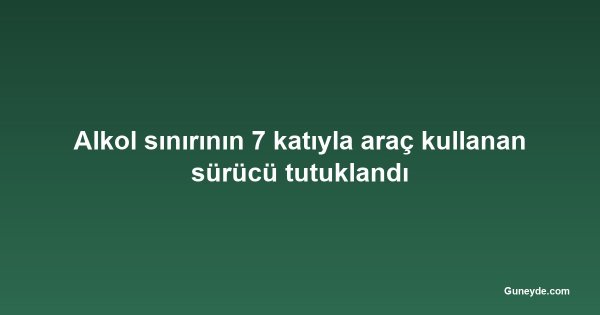 Alkol sınırının 7 katıyla araç kullanan sürücü tutuklandı