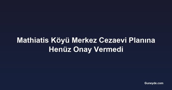 Mathiatis Köyü Merkez Cezaevi Planına Henüz Onay Vermedi