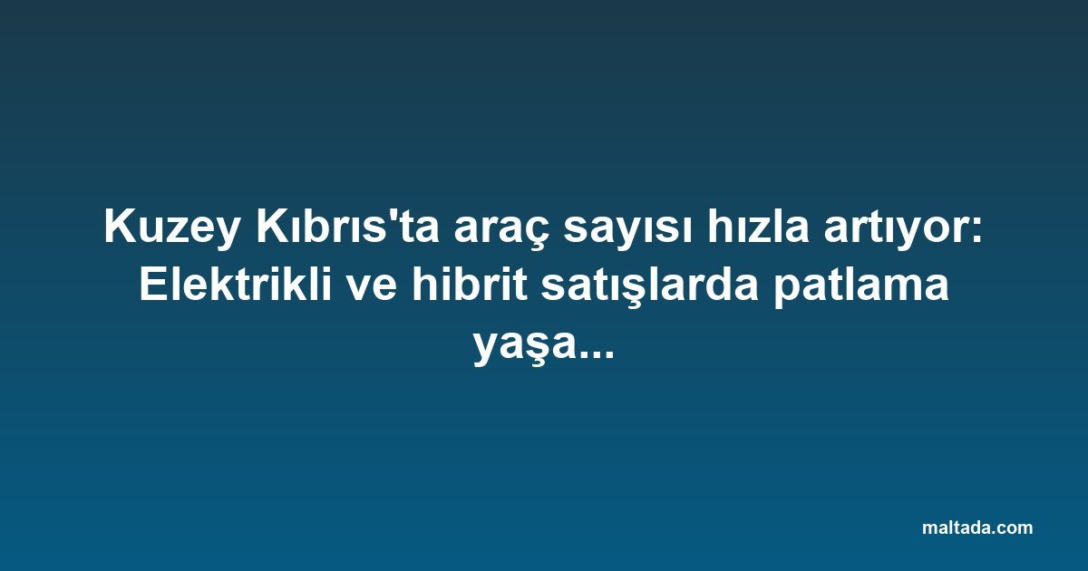 Kuzey Kıbrıs'ta araç sayısı hızla artıyor: Elektrikli ve hibrit satışlarda patlama yaşanıyor