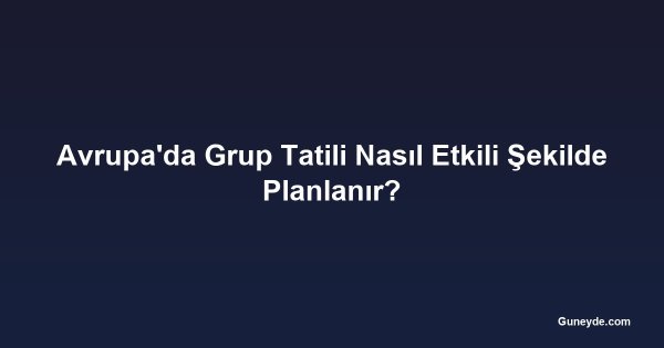 Avrupa'da Grup Tatili Nasıl Etkili Şekilde Planlanır?