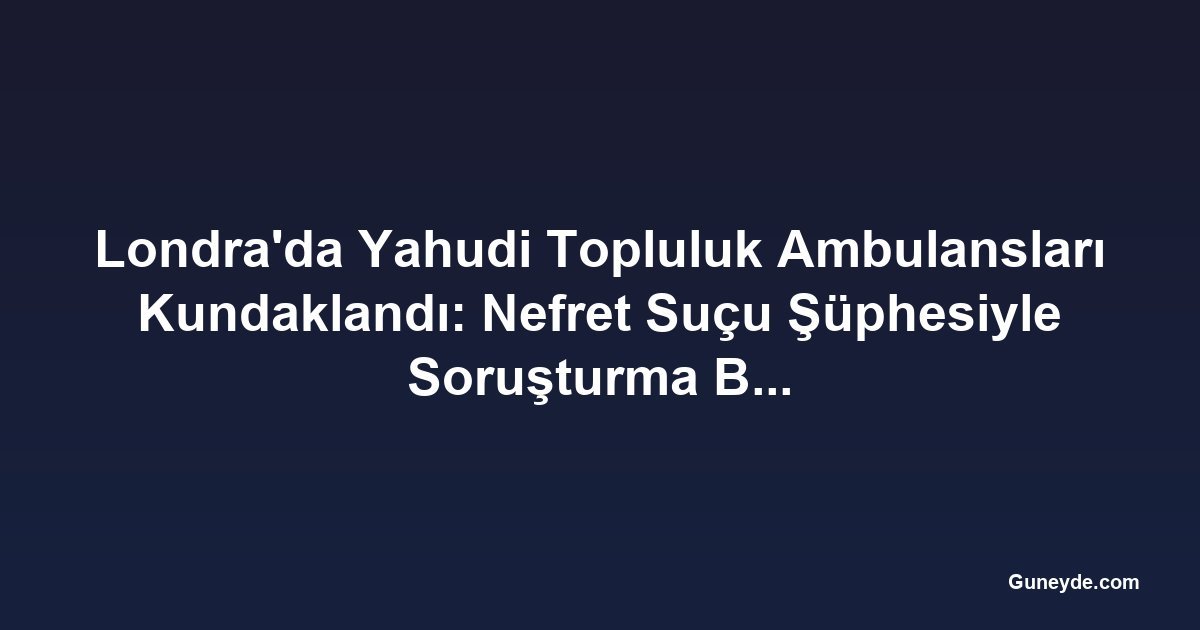 Londra'da Yahudi Topluluk Ambulansları Kundaklandı: Nefret Suçu Şüphesiyle Soruşturma Başlatıldı