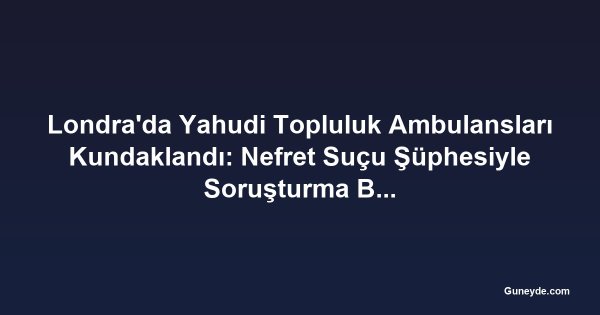 Londra'da Yahudi Topluluk Ambulansları Kundaklandı: Nefret Suçu Şüphesiyle Soruşturma Başlatıldı