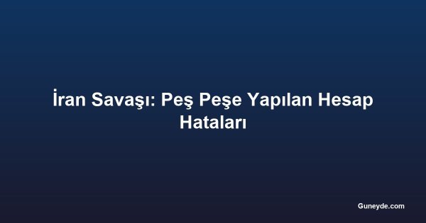 İran Savaşı: Peş Peşe Yapılan Hesap Hataları