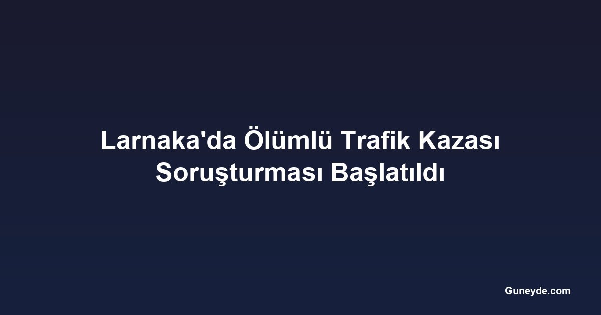 Larnaka'da Ölümlü Trafik Kazası Soruşturması Başlatıldı