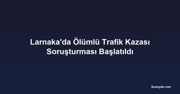 Larnaka'da Ölümlü Trafik Kazası Soruşturması Başlatıldı