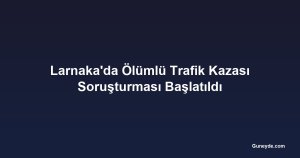 Larnaka'da Ölümlü Trafik Kazası Soruşturması Başlatıldı