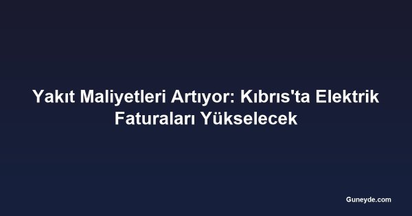 Yakıt Maliyetleri Artıyor: Kıbrıs'ta Elektrik Faturaları Yükselecek
