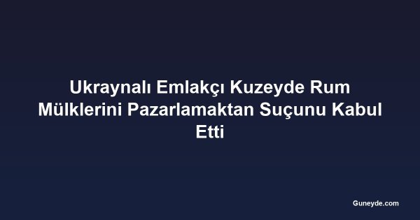 Ukraynalı Emlakçı Kuzeyde Rum Mülklerini Pazarlamaktan Suçunu Kabul Etti