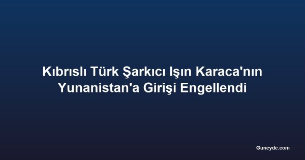 Kıbrıslı Türk Şarkıcı Işın Karaca'nın Yunanistan'a Girişi Engellendi