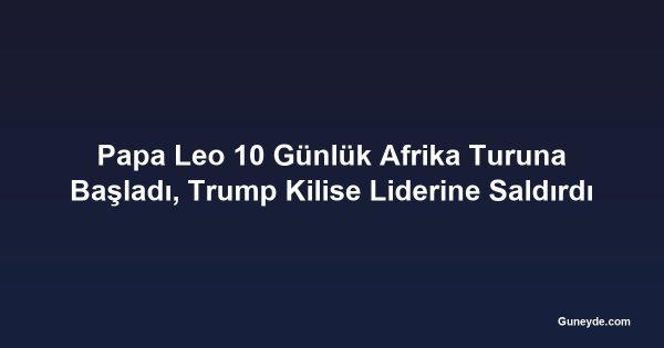 Papa Leo 10 Günlük Afrika Turuna Başladı, Trump Kilise Liderine Saldırdı