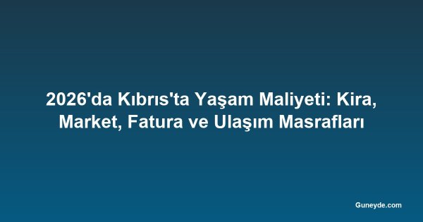 2026'da Kıbrıs'ta Yaşam Maliyeti: Kira, Market, Fatura ve Ulaşım Masrafları