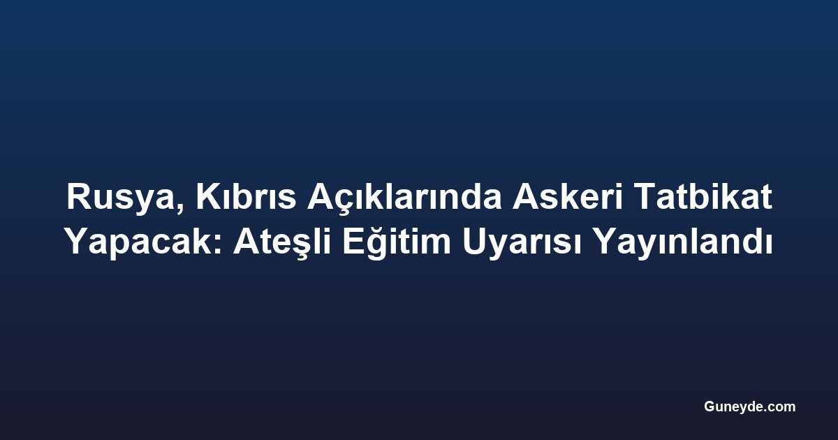 Rusya, Kıbrıs Açıklarında Askeri Tatbikat Yapacak: Ateşli Eğitim Uyarısı Yayınlandı