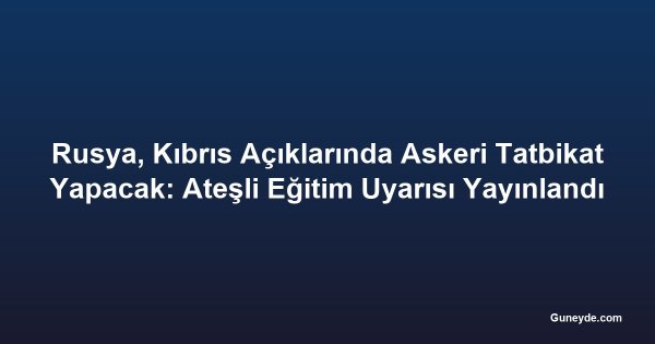 Rusya, Kıbrıs Açıklarında Askeri Tatbikat Yapacak: Ateşli Eğitim Uyarısı Yayınlandı