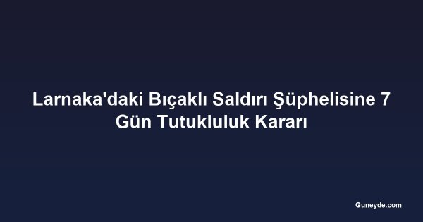 Larnaka'daki Bıçaklı Saldırı Şüphelisine 7 Gün Tutukluluk Kararı