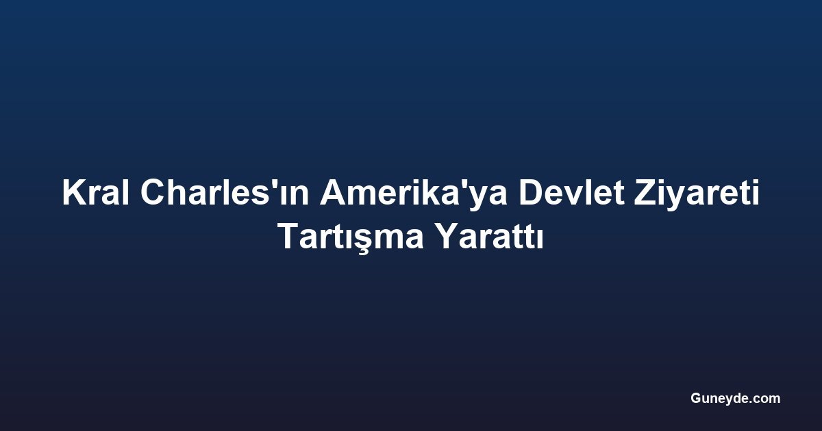 Kral Charles'ın Amerika'ya Devlet Ziyareti Tartışma Yarattı