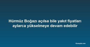 Hürmüz Boğazı açılsa bile yakıt fiyatları aylarca yükselmeye devam edebilir