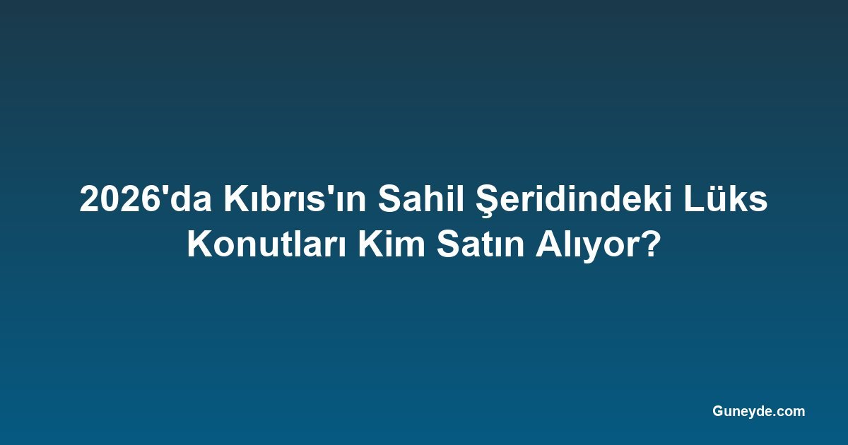 2026'da Kıbrıs'ın Sahil Şeridindeki Lüks Konutları Kim Satın Alıyor?