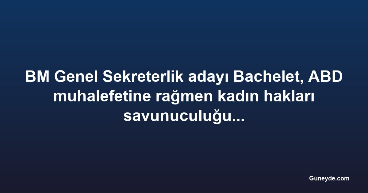 BM Genel Sekreterlik adayı Bachelet, ABD muhalefetine rağmen kadın hakları savunuculuğundan vazgeçmiyor